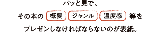 パッと見で、その本の「概要」「ジャンル」「温度感」をプレゼンしなければならないのが表紙。